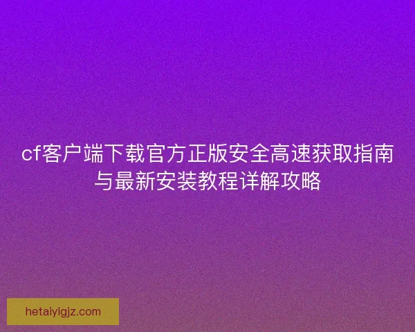 cf客户端下载官方正版安全高速获取指南与最新安装教程详解攻略
