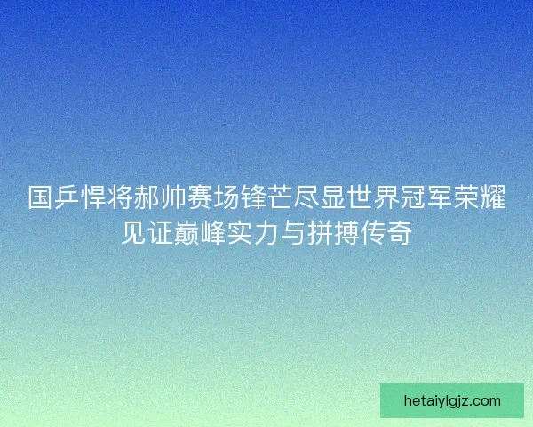 国乒悍将郝帅赛场锋芒尽显世界冠军荣耀见证巅峰实力与拼搏传奇