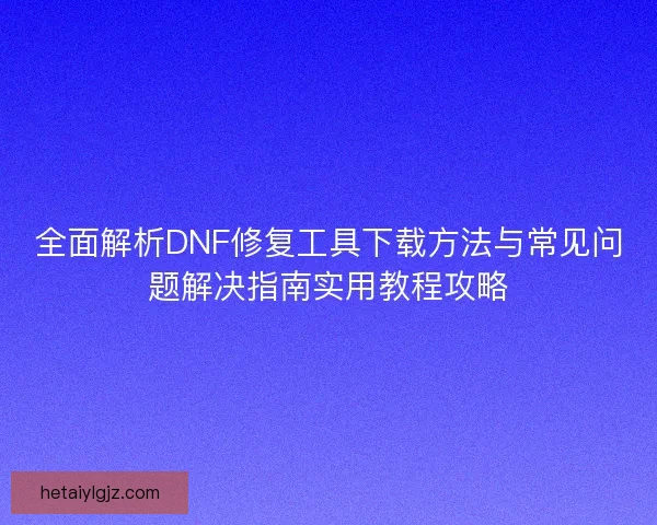 全面解析DNF修复工具下载方法与常见问题解决指南实用教程攻略